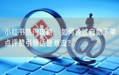 小红书热门攻略:如何通过自助下单点评赞引领话题潮流?