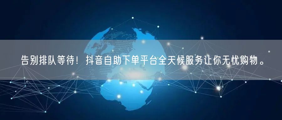 告别排队等待!抖音自助下单平台全天候服务让你无忧购物。