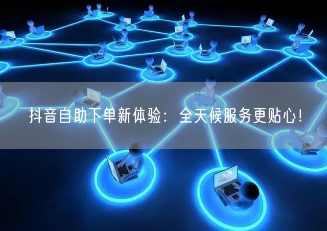 抖音自助下单新体验:全天候服务更贴心!
