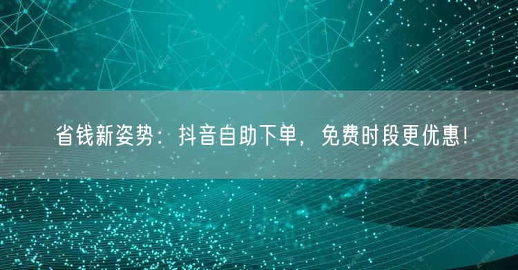 省钱新姿势:抖音自助下单,免费时段更优惠!