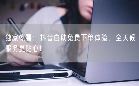 独家惊喜:抖音自助免费下单体验,全天候服务更贴心!