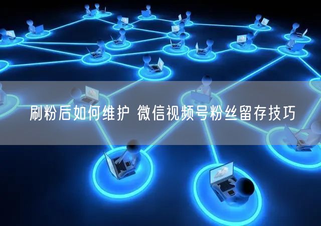 刷粉后如何维护 微信视频号粉丝留存技巧